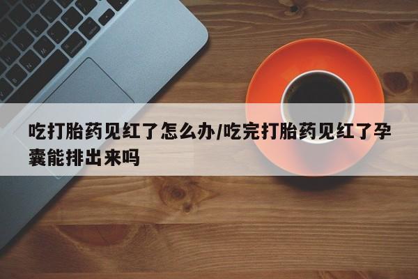 堕胎药购买吃打胎药见红了怎么办/吃完打胎药见红了孕囊能排出来吗