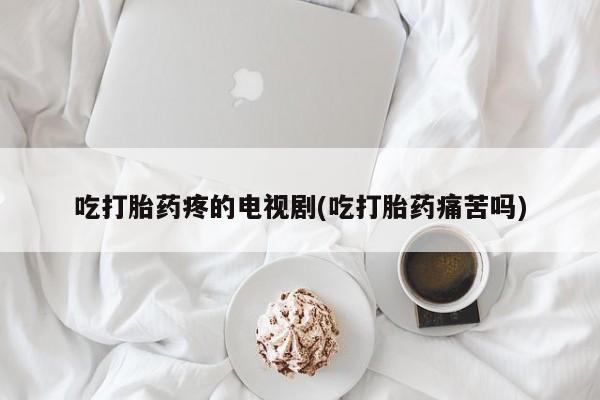 堕胎药购买吃打胎药疼的电视剧(吃打胎药痛苦吗)
