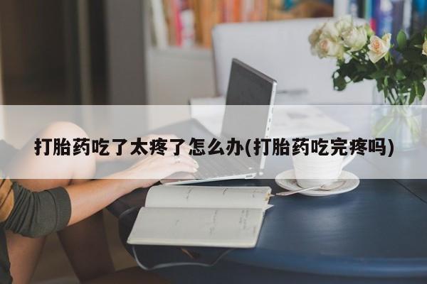 堕胎药购买打胎药吃了太疼了怎么办(打胎药吃完疼吗)