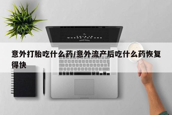 堕胎药购买意外打胎吃什么药/意外流产后吃什么药恢复得快
