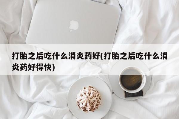 堕胎药购买打胎之后吃什么消炎药好(打胎之后吃什么消炎药好得快)
