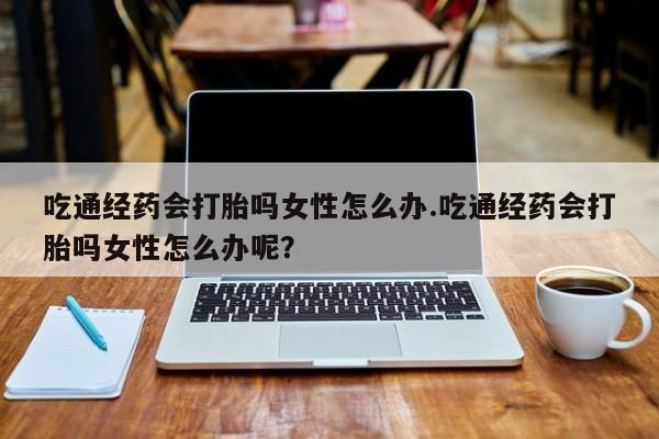 堕胎药购买吃通经药会打胎吗女性怎么办.吃通经药会打胎吗女性怎么办呢？