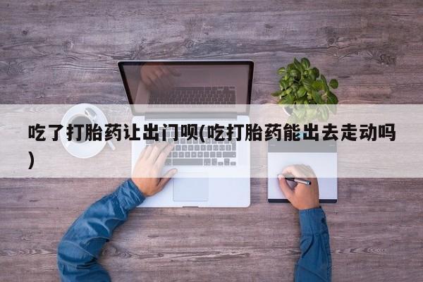 堕胎药购买吃了打胎药让出门呗(吃打胎药能出去走动吗)