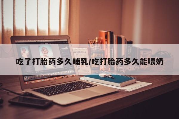 堕胎药购买吃了打胎药多久哺乳/吃打胎药多久能喂奶