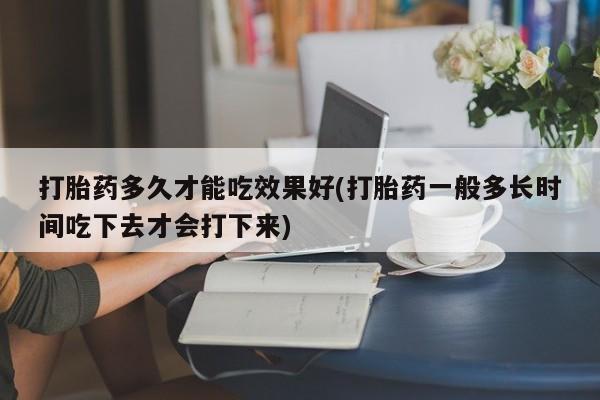 堕胎药购买打胎药多久才能吃效果好(打胎药一般多长时间吃下去才会打下来)