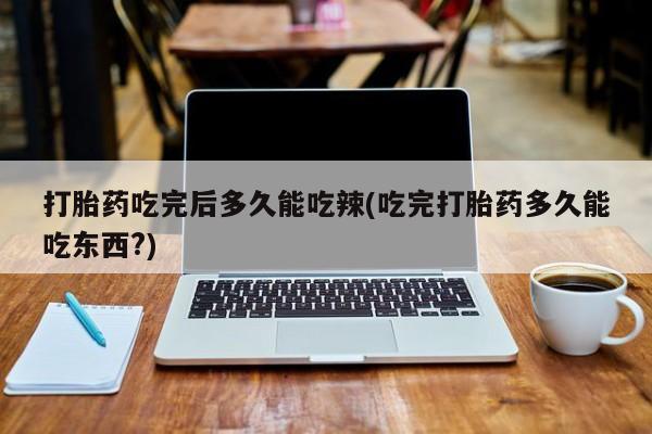 堕胎药购买打胎药吃完后多久能吃辣(吃完打胎药多久能吃东西?)