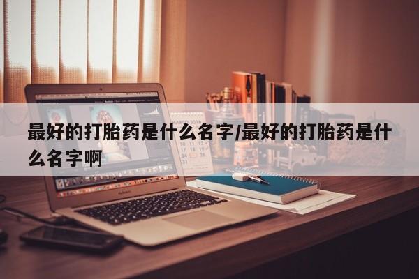堕胎药购买最好的打胎药是什么名字/最好的打胎药是什么名字啊