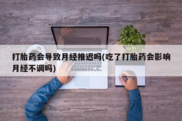 堕胎药购买打胎药会导致月经推迟吗(吃了打胎药会影响月经不调吗)