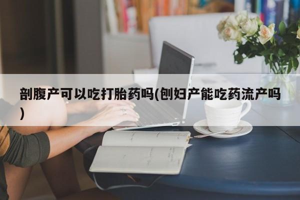 堕胎药购买剖腹产可以吃打胎药吗(刨妇产能吃药流产吗)