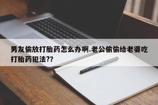 堕胎药购买男友偷放打胎药怎么办啊.老公偷偷给老婆吃打胎药犯法?？