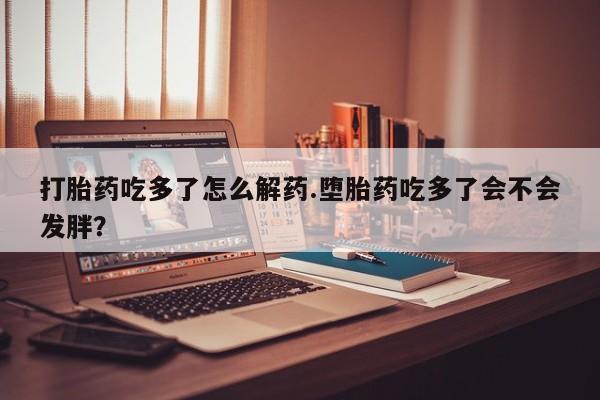 堕胎药购买打胎药吃多了怎么解药.堕胎药吃多了会不会发胖？