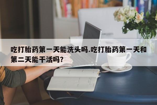 堕胎药购买吃打胎药第一天能洗头吗.吃打胎药第一天和第二天能干活吗？