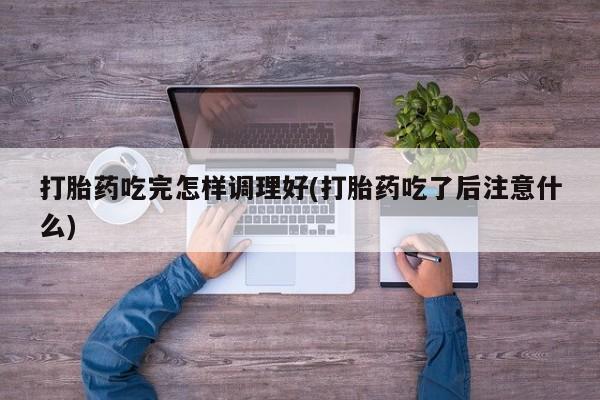 堕胎药购买打胎药吃完怎样调理好(打胎药吃了后注意什么)