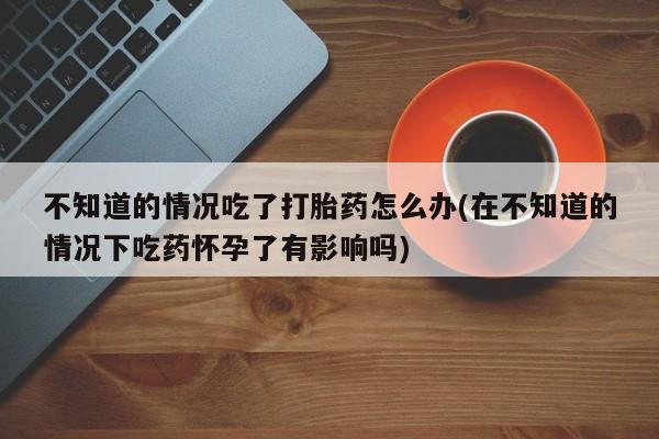 堕胎药购买不知道的情况吃了打胎药怎么办(在不知道的情况下吃药怀孕了有影响吗)
