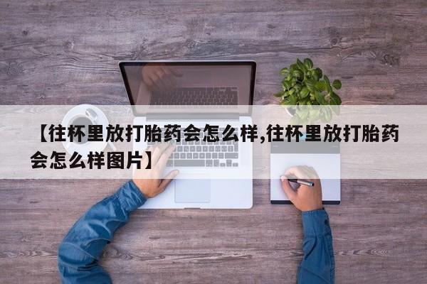 堕胎药购买【往杯里放打胎药会怎么样,往杯里放打胎药会怎么样图片】