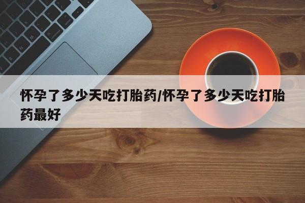 堕胎药购买怀孕了多少天吃打胎药/怀孕了多少天吃打胎药最好