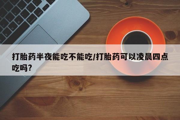 堕胎药购买打胎药半夜能吃不能吃/打胎药可以凌晨四点吃吗?
