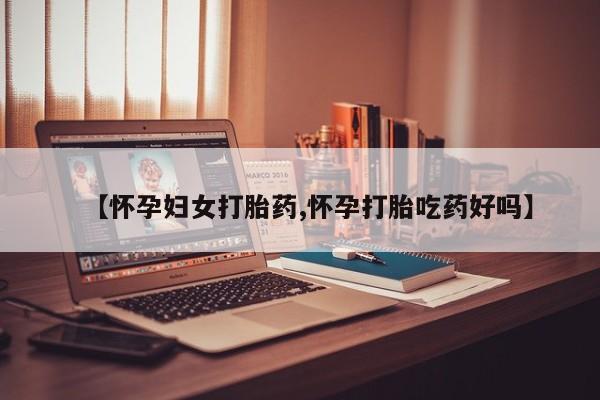 堕胎药购买【怀孕妇女打胎药,怀孕打胎吃药好吗】