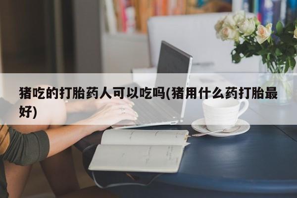 堕胎药购买猪吃的打胎药人可以吃吗(猪用什么药打胎最好)