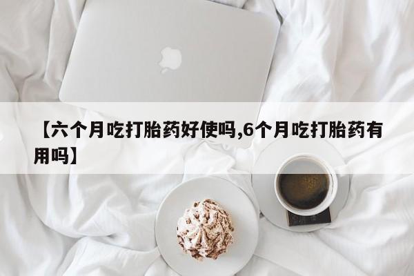 堕胎药购买【六个月吃打胎药好使吗,6个月吃打胎药有用吗】