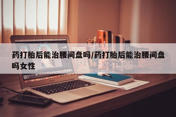 堕胎药购买药打胎后能治腰间盘吗/药打胎后能治腰间盘吗女性