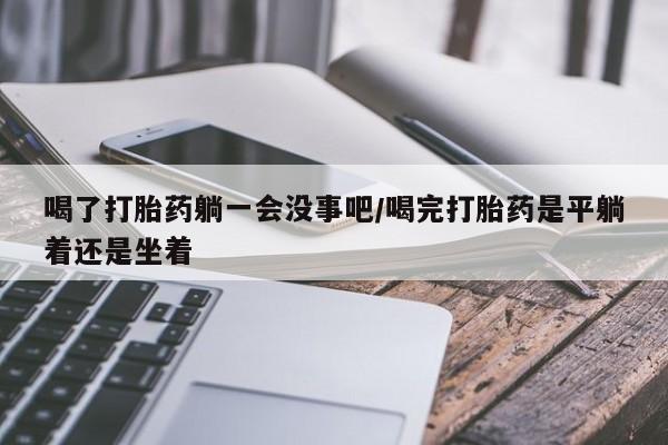 堕胎药购买喝了打胎药躺一会没事吧/喝完打胎药是平躺着还是坐着