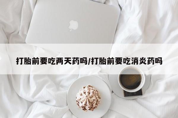 堕胎药购买打胎前要吃两天药吗/打胎前要吃消炎药吗