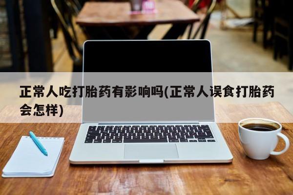堕胎药购买正常人吃打胎药有影响吗(正常人误食打胎药会怎样)