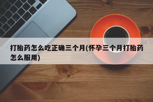 堕胎药购买打胎药怎么吃正确三个月(怀孕三个月打胎药怎么服用)
