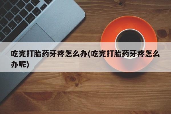 堕胎药购买吃完打胎药牙疼怎么办(吃完打胎药牙疼怎么办呢)