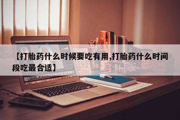 堕胎药购买【打胎药什么时候要吃有用,打胎药什么时间段吃最合适】