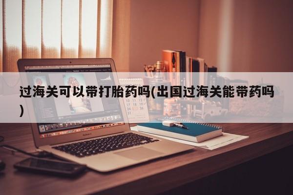 堕胎药购买过海关可以带打胎药吗(出国过海关能带药吗)