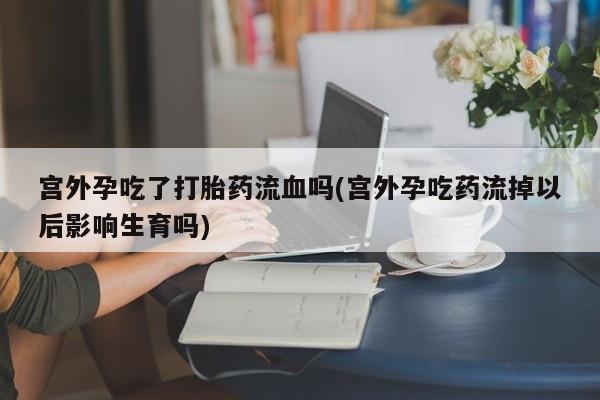 堕胎药购买宫外孕吃了打胎药流血吗(宫外孕吃药流掉以后影响生育吗)