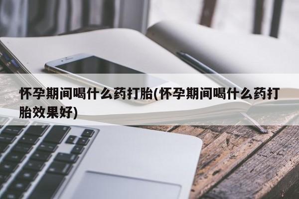 堕胎药购买怀孕期间喝什么药打胎(怀孕期间喝什么药打胎效果好)