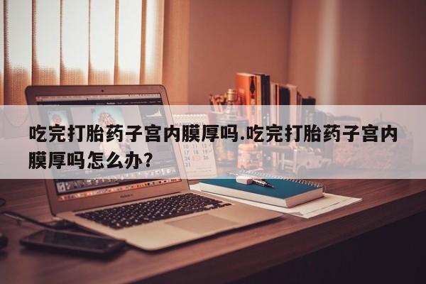堕胎药购买吃完打胎药子宫内膜厚吗.吃完打胎药子宫内膜厚吗怎么办？