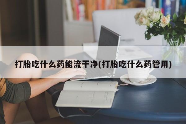 堕胎药购买打胎吃什么药能流干净(打胎吃什么药管用)