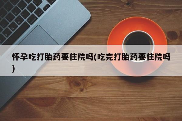 堕胎药购买怀孕吃打胎药要住院吗(吃完打胎药要住院吗)