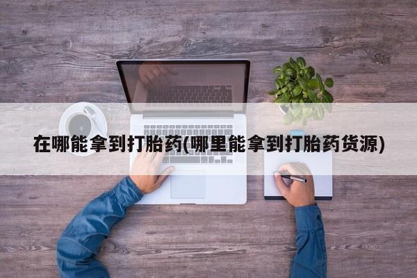堕胎药购买在哪能拿到打胎药(哪里能拿到打胎药货源)