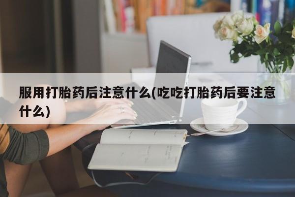 堕胎药购买服用打胎药后注意什么(吃吃打胎药后要注意什么)