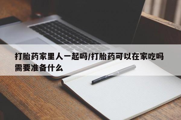 堕胎药购买打胎药家里人一起吗/打胎药可以在家吃吗 需要准备什么