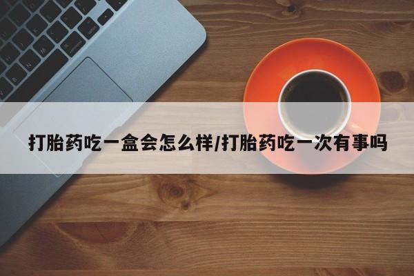 堕胎药购买打胎药吃一盒会怎么样/打胎药吃一次有事吗