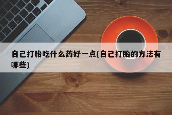 堕胎药购买自己打胎吃什么药好一点(自己打胎的方法有哪些)