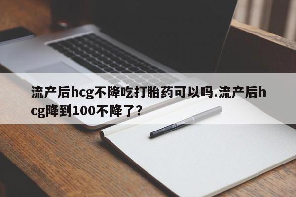 堕胎药购买流产后hcg不降吃打胎药可以吗.流产后hcg降到100不降了？