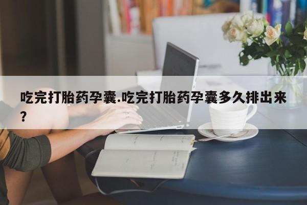 堕胎药购买吃完打胎药孕囊.吃完打胎药孕囊多久排出来？