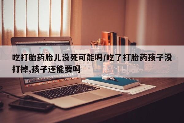 堕胎药购买吃打胎药胎儿没死可能吗/吃了打胎药孩子没打掉,孩子还能要吗