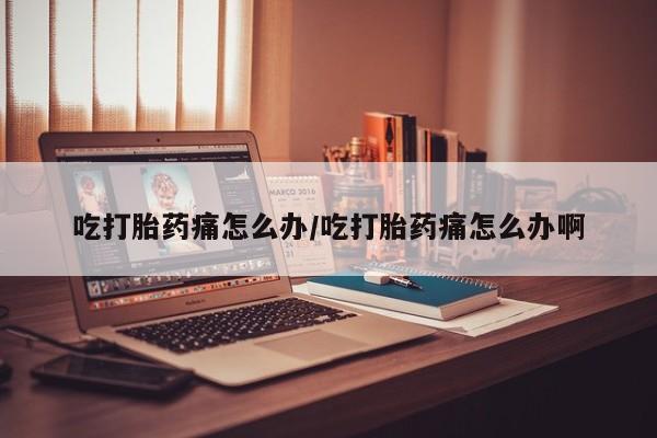 堕胎药购买吃打胎药痛怎么办/吃打胎药痛怎么办啊
