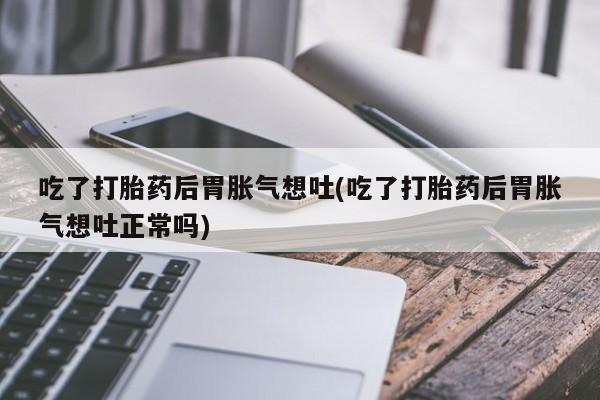 堕胎药购买吃了打胎药后胃胀气想吐(吃了打胎药后胃胀气想吐正常吗)