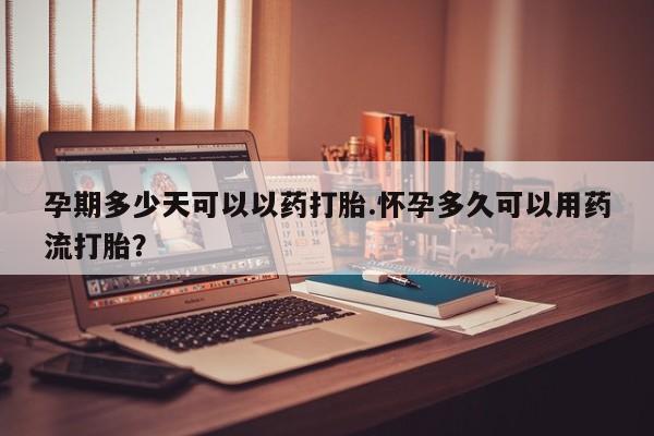 堕胎药购买孕期多少天可以以药打胎.怀孕多久可以用药流打胎？