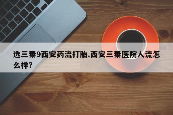 堕胎药购买选三秦9西安药流打胎.西安三秦医院人流怎么样？
