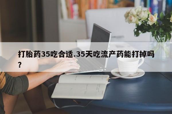 堕胎药购买打胎药35吃合适.35天吃流产药能打掉吗？